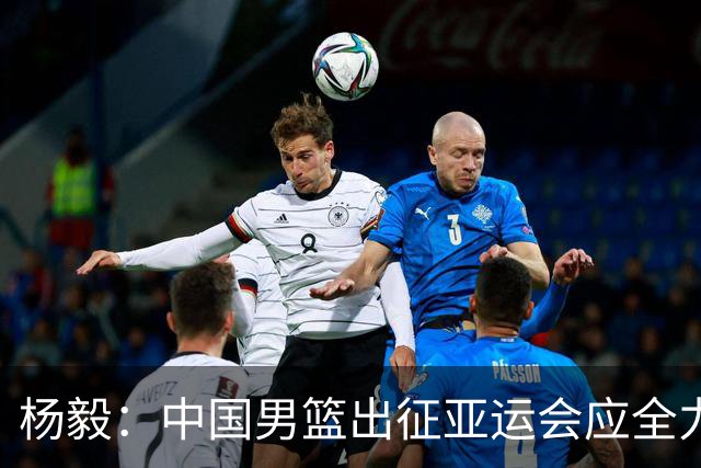 杨毅：中国男篮出征亚运会应全力以赴，不能派出二队或青年军